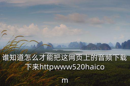 誰知道怎么才能把這網(wǎng)頁上的音頻下載下來httpwww520haicom