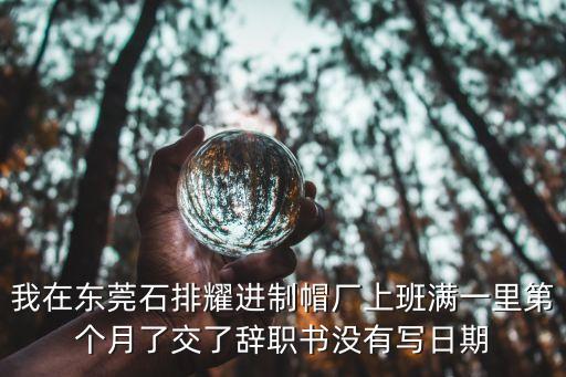 東莞耀進紡織，我在東莞石排耀進制帽廠上班滿一里第個月了交了辭職書沒有寫日期