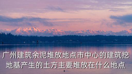 東莞渣土堆放地，廣州建筑余泥堆放地點市中心的建筑挖地基產生的土方主要堆放在什么地點