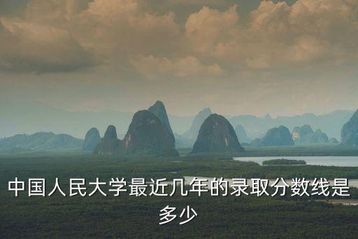 中國人民大學錄取分數線，中國人民大學最近幾年的錄取分數線是多少