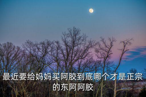 最近要給媽媽買阿膠到底哪個才是正宗的東阿阿膠