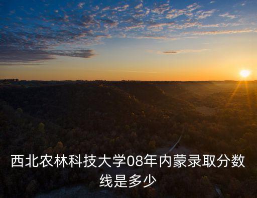 西北農林科技大學分數線，西北農林科技大學08年內蒙錄取分數線是多少