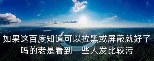 如果這百度知道可以拉黑或屏蔽就好了嗎的老是看到一些人發比較污