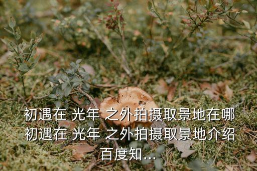  初遇在 光年 之外拍攝取景地在哪 初遇在 光年 之外拍攝取景地介紹百度知...