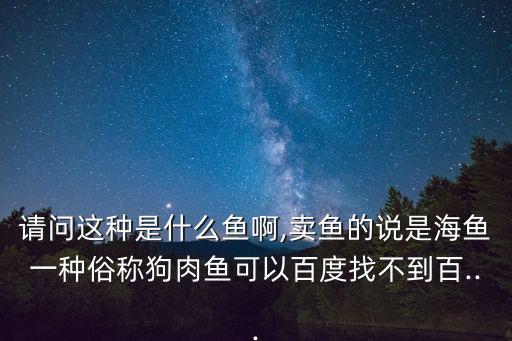 請問這種是什么魚啊,賣魚的說是海魚一種俗稱狗肉魚可以百度找不到百...