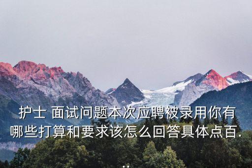  護士 面試問題本次應聘被錄用你有哪些打算和要求該怎么回答具體點百...