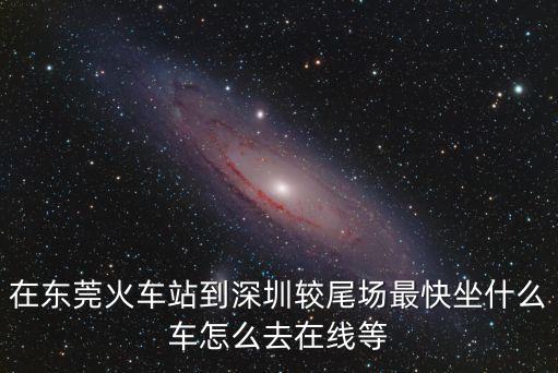 在東莞火車站到深圳較尾場(chǎng)最快坐什么車怎么去在線等