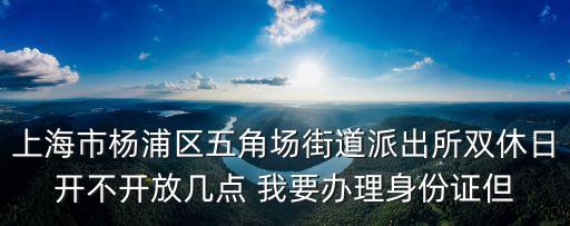 上海市楊浦區五角場街道派出所雙休日開不開放幾點 我要辦理身份證但