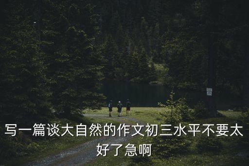 寫一篇談大自然的作文初三水平不要太好了急啊