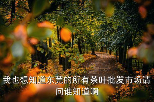 東莞什么茶葉市場，我也想知道東莞的所有茶葉批發市場請問誰知道啊