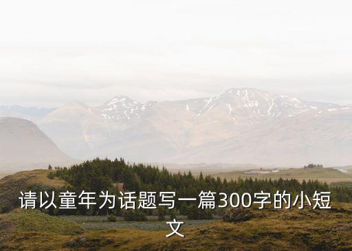 童年作文300字，請以童年為話題寫一篇300字的小短文