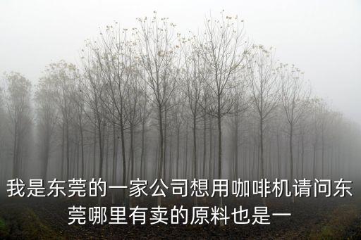我是東莞的一家公司想用咖啡機請問東莞哪里有賣的原料也是一