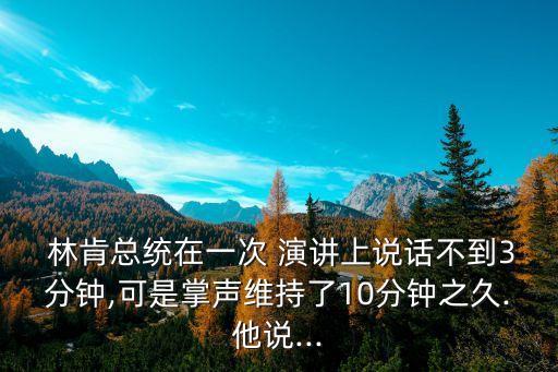  林肯總統在一次 演講上說話不到3分鐘,可是掌聲維持了10分鐘之久.他說...