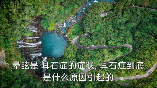 暈眩是 耳石癥的癥狀, 耳石癥到底是什么原因引起的