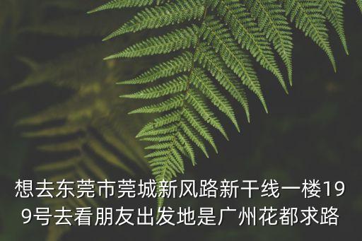 想去東莞市莞城新風路新干線一樓199號去看朋友出發地是廣州花都求路
