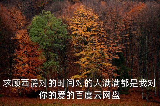 求顧西爵對的時間對的人滿滿都是我對你的愛的百度云網盤
