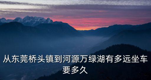從東莞橋頭鎮(zhèn)到河源萬綠湖有多遠(yuǎn)坐車要多久