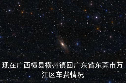 現(xiàn)在廣西橫縣橫州鎮(zhèn)回廣東省東莞市萬江區(qū)車費(fèi)情況