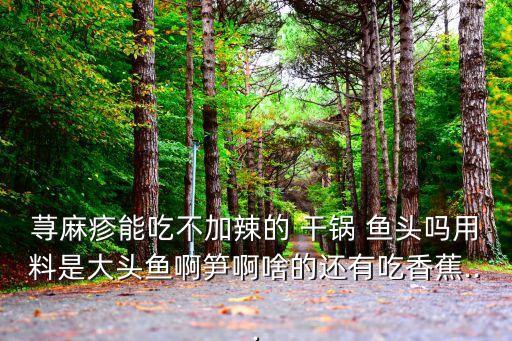 蕁麻疹能吃不加辣的 干鍋 魚頭嗎用料是大頭魚啊筍啊啥的還有吃香蕉...