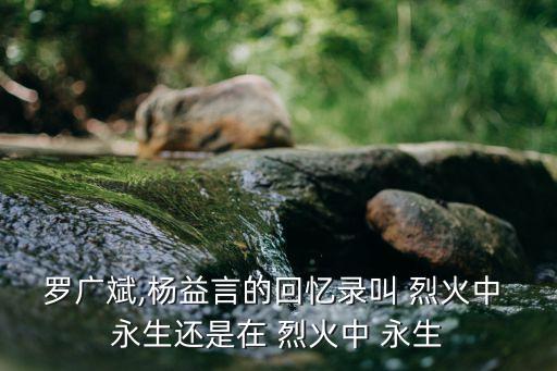羅廣斌,楊益言的回憶錄叫 烈火中 永生還是在 烈火中 永生