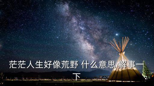 茫茫人生好像荒野，茫茫人生好像荒野 什么意思 解事一下