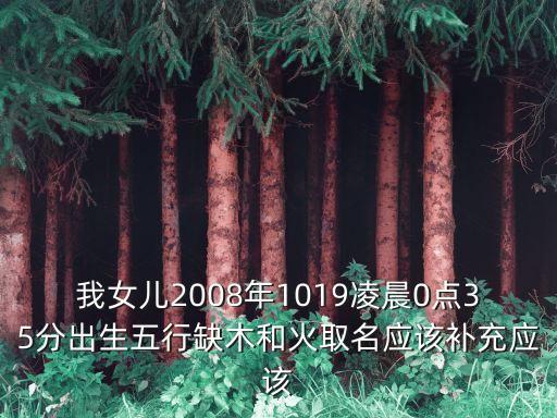 我女兒2008年1019凌晨0點35分出生五行缺木和火取名應該補充應該