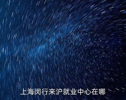 上海閔行來滬就業(yè)中心在哪