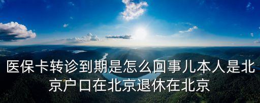 醫保卡轉診到期是怎么回事兒本人是北京戶口在北京退休在北京