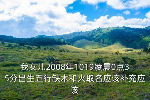 我女兒2008年1019凌晨0點35分出生五行缺木和火取名應該補充應該
