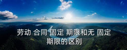  勞動 合同 固定 期限和無 固定 期限的區(qū)別