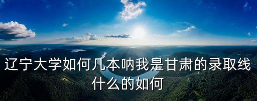 遼寧大學如何幾本吶我是甘肅的錄取線什么的如何