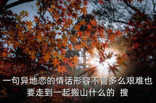 一句異地戀的情話形容不管多么艱難也要走到一起搬山什么的  搜