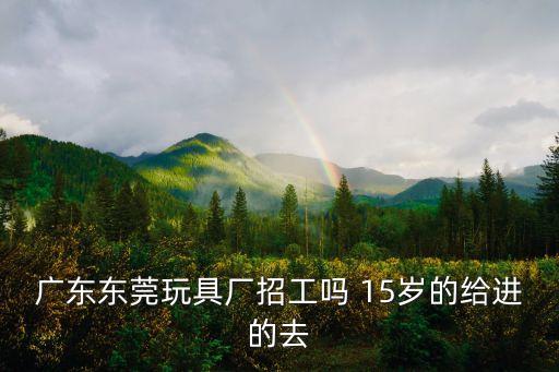 廣東東莞玩具廠招工嗎 15歲的給進的去