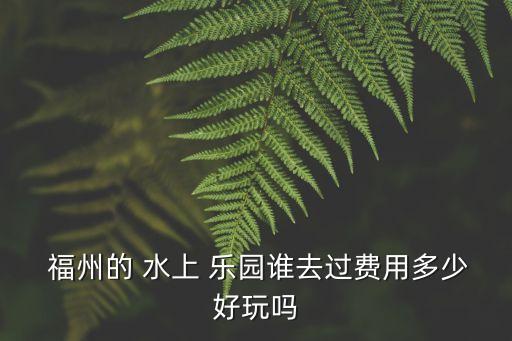  福州的 水上 樂園誰去過費用多少好玩嗎
