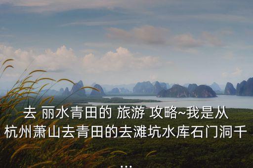 去 麗水青田的 旅游 攻略~我是從杭州蕭山去青田的去灘坑水庫(kù)石門洞千...