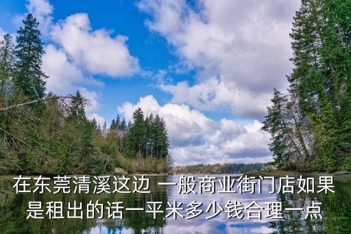 在東莞清溪這邊 一般商業街門店如果是租出的話一平米多少錢合理一點