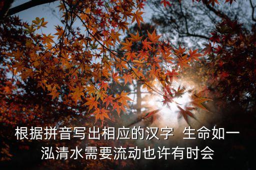 生命如一泓清水，根據拼音寫出相應的漢字  生命如一泓清水需要流動也許有時會