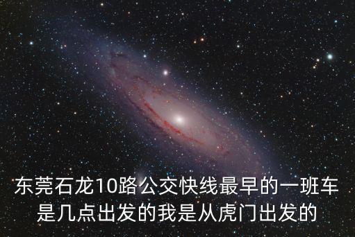 東莞石龍10路公交快線最早的一班車是幾點出發的我是從虎門出發的