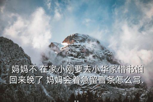  媽媽不 在家小剛要去小華家借書怕回來晚了 媽媽會著急留言條怎么寫...