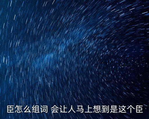 臣字組詞，臣怎么組詞 會讓人馬上想到是這個臣