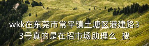 wkk在東莞市常平鎮(zhèn)土塘區(qū)港建路33號(hào)真的是在招市場(chǎng)助理么  搜