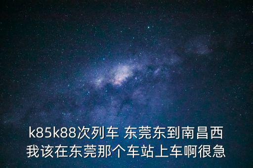 k85k88次列車 東莞東到南昌西我該在東莞那個車站上車啊很急