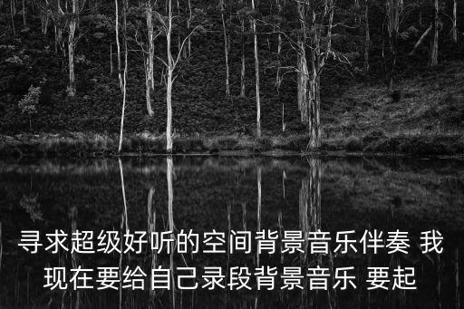 尋求超級好聽的空間背景音樂伴奏 我現在要給自己錄段背景音樂 要起