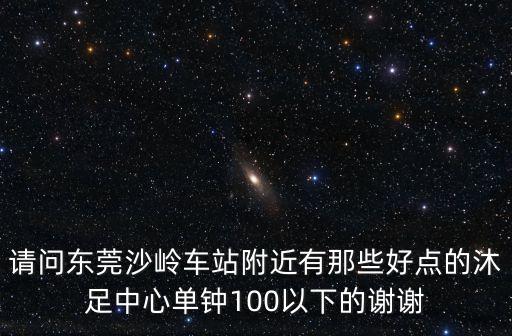 請(qǐng)問(wèn)東莞沙嶺車(chē)站附近有那些好點(diǎn)的沐足中心單鐘100以下的謝謝