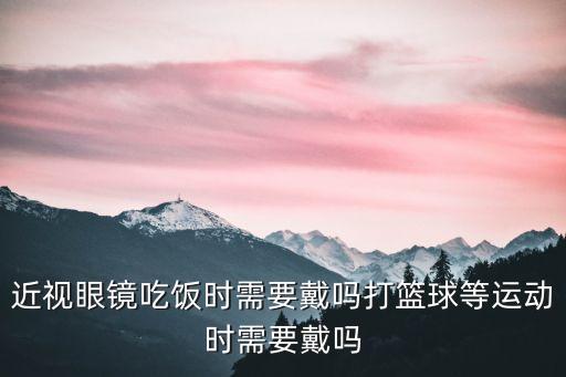 近視眼鏡吃飯時(shí)需要戴嗎打籃球等運(yùn)動(dòng)時(shí)需要戴嗎