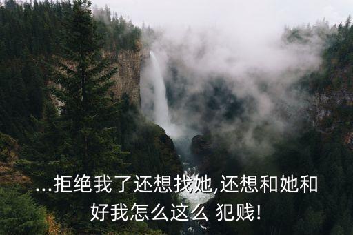 ...拒絕我了還想找她,還想和她和好我怎么這么 犯賤!