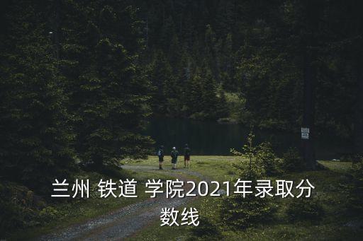  蘭州 鐵道 學院2021年錄取分數線