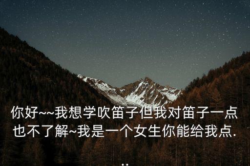 你好~~我想學吹笛子但我對笛子一點也不了解~我是一個女生你能給我點...