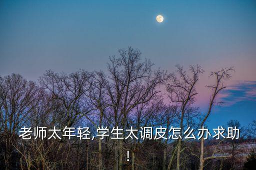  老師太年輕,學生太調(diào)皮怎么辦求助!