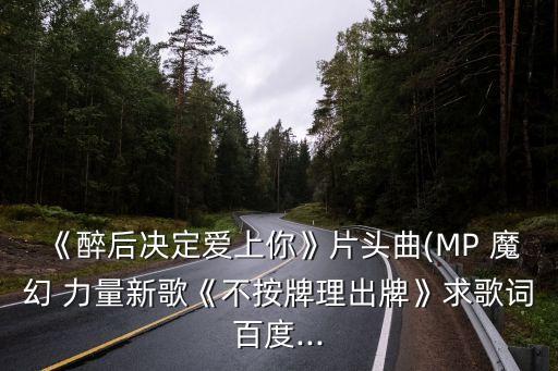 《醉后決定愛上你》片頭曲(MP 魔幻 力量新歌《不按牌理出牌》求歌詞百度...